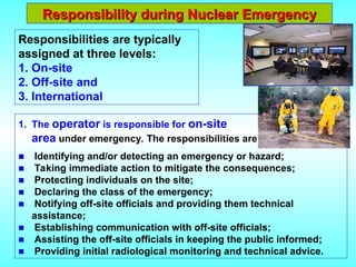 Responsibility during Nuclear Emergency
Responsibility during Nuclear Emergency
Responsibilities are typically
assigned at three levels:
1. On-site
2. Off-site and
3. International
1. The operator is responsible for on-site
area under emergency. The responsibilities are:
■ Identifying and/or detecting an emergency or hazard;
■ Taking immediate action to mitigate the consequences;
■ Protecting individuals on the site;
■ Declaring the class of the emergency;
■ Notifying off-site officials and providing them technical
assistance;
■ Establishing communication with off-site officials;
■ Assisting the off-site officials in keeping the public informed;
■ Providing initial radiological monitoring and technical advice.
 