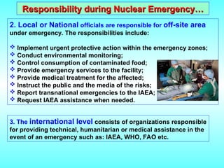 Responsibility during Nuclear Emergency…
Responsibility during Nuclear Emergency…
2. Local or National officials are responsible for off-site area
under emergency. The responsibilities include:
 Implement urgent protective action within the emergency zones;
 Conduct environmental monitoring;
 Control consumption of contaminated food;
 Provide emergency services to the facility;
 Provide medical treatment for the affected;
 Instruct the public and the media of the risks;
 Report transnational emergencies to the IAEA;
 Request IAEA assistance when needed.
3. The international level consists of organizations responsible
for providing technical, humanitarian or medical assistance in the
event of an emergency such as: IAEA, WHO, FAO etc.
 