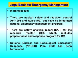 Legal Basis for Emergency Management
Legal Basis for Emergency Management
• In Bangladesh:
• There are nuclear safety and radiation control
Act-1993 and Rules-1997 but have no integrated
national emergency management program.
• There are safety analysis report (SAR) for the
research reactor (RR) which includes
preparedness and response program for RR.
• National Nuclear and Radiological Emergency
Response (NNRER) Plan draft has been
formulated.
 
