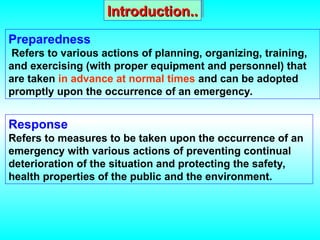 Introduction..
Introduction..
Preparedness
Refers to various actions of planning, organizing, training,
and exercising (with proper equipment and personnel) that
are taken in advance at normal times and can be adopted
promptly upon the occurrence of an emergency.
Response
Refers to measures to be taken upon the occurrence of an
emergency with various actions of preventing continual
deterioration of the situation and protecting the safety,
health properties of the public and the environment.
 