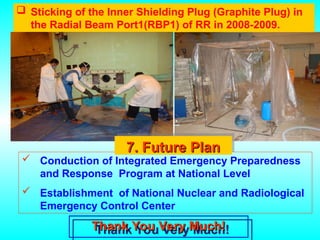  Sticking of the Inner Shielding Plug (Graphite Plug) in
the Radial Beam Port1(RBP1) of RR in 2008-2009.
Thank You Very Much!
Thank You Very Much!
 Conduction of Integrated Emergency Preparedness
and Response Program at National Level
 Establishment of National Nuclear and Radiological
Emergency Control Center
7. Future Plan
7. Future Plan
 