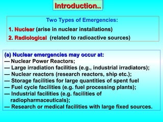 (a)
(a) Nuclear emergencies may occur at:
Nuclear emergencies may occur at:
— Nuclear Power Reactors;
— Large irradiation facilities (e.g., industrial irradiators);
— Nuclear reactors (research reactors, ship etc.);
— Storage facilities for large quantities of spent fuel
— Fuel cycle facilities (e.g. fuel processing plants);
— Industrial facilities (e.g. facilities of
radiopharmaceuticals);
— Research or medical facilities with large fixed sources.
Two Types of Emergencies:
1. Nuclear
1. Nuclear (arise in nuclear installations)
(arise in nuclear installations)
2. Radiological
2. Radiological (related to radioactive sources)
Introduction..
Introduction..
 
