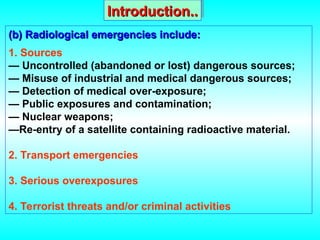 (b) Radiological emergencies include:
(b) Radiological emergencies include:
1. Sources
— Uncontrolled (abandoned or lost) dangerous sources;
— Misuse of industrial and medical dangerous sources;
— Detection of medical over-exposure;
— Public exposures and contamination;
— Nuclear weapons;
—Re-entry of a satellite containing radioactive material.
2. Transport emergencies
3. Serious overexposures
4. Terrorist threats and/or criminal activities
Introduction..
Introduction..
 