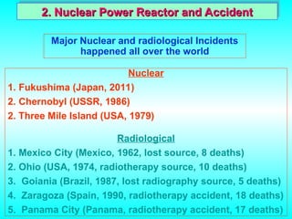 Major Nuclear and radiological Incidents
happened all over the world
Nuclear
1. Fukushima (Japan, 2011)
2. Chernobyl (USSR, 1986)
2. Three Mile Island (USA, 1979)
Radiological
1. Mexico City (Mexico, 1962, lost source, 8 deaths)
2. Ohio (USA, 1974, radiotherapy source, 10 deaths)
3. Goiania (Brazil, 1987, lost radiography source, 5 deaths)
4. Zaragoza (Spain, 1990, radiotherapy accident, 18 deaths)
5. Panama City (Panama, radiotherapy accident, 17 deaths)
2. Nuclear Power Reactor and Accident
2. Nuclear Power Reactor and Accident
 