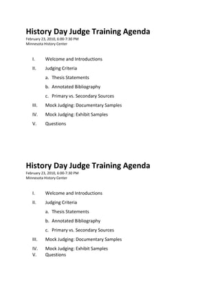 History Day Judge Training Agenda
February 23, 2010, 6:00-7:30 PM
Minnesota History Center


   I.      Welcome and Introductions
   II.     Judging Criteria
           a. Thesis Statements
           b. Annotated Bibliography
           c. Primary vs. Secondary Sources
   III.    Mock Judging: Documentary Samples
   IV.     Mock Judging: Exhibit Samples
   V.      Questions




History Day Judge Training Agenda
February 23, 2010, 6:00-7:30 PM
Minnesota History Center


   I.      Welcome and Introductions
   II.     Judging Criteria
           a. Thesis Statements
           b. Annotated Bibliography
           c. Primary vs. Secondary Sources
   III.    Mock Judging: Documentary Samples
   IV.     Mock Judging: Exhibit Samples
   V.      Questions
 