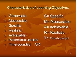 12
Characteristics of Learning Objectives
1. Observable
2. Measurable
3. Specific
4. Realistic
5. Achievable
6. Performance standard
7. Time-bounded OR
S= Specific
M= Measurable
A= Achievable
R= Realistic
T= Time-bounded
 