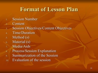18
Format of Lesson Plan
1. Session Number
2. Content
3. Session Objectives/Content Objectives
4. Time/Duration
5. Method (s)
6. Material (s)
7. Media/Aids
8. Process/Session Explanation
9. Summarization of the Session
10. Evaluation of the session
 