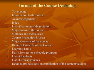 19
Format of the Course Designing
1. Cover page
2. Introduction to the course
3. Acknowledgement
4. Index
5. List of Acronyms/abbreviation
6. Major focus of the course
7. Methods and media used
8. Course Evaluation Process
9. Major Contents of the course
10. Detailed Contents of the Course
11. Learning Units
12. Day wise session schedule/program
13. List of handouts
14. List of Transparencies
15. Detailed process/session explanation of the content/session
 