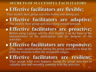 30
SECRETS OF SUCCESSFUL FACILITATORS
 Effective facilitators are flexible;
They modify their group activities before and during use.
 Effective facilitators are adaptive;
Thy modify their group activities along critical tensions.
 Effective facilitators are proactive;
Before using a group activity, they modify it on the basis of the
characteristics of the participants and the purpose of the
activities.
 Effective facilitators are responsive;
They make modifications during the group activities to keep the
different tensions within the acceptable ranges.
 Effective facilitators are resilient;
They accept what ever happens during the group activities as
valuable data and smoothly continue with the activities.
 