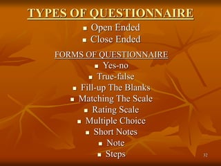 32
TYPES OF QUESTIONNAIRE
 Open Ended
 Close Ended
FORMS OF QUESTIONNAIRE
 Yes-no
 True-false
 Fill-up The Blanks
 Matching The Scale
 Rating Scale
 Multiple Choice
 Short Notes
 Note
 Steps
 