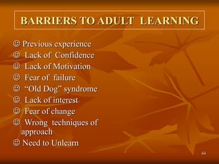 44
BARRIERS TO ADULT LEARNING
 Previous experience
 Lack of Confidence
 Lack of Motivation
 Fear of failure
 “Old Dog” syndrome
 Lack of interest
 Fear of change
 Wrong techniques of
approach
 Need to Unlearn
 