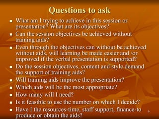 6
Questions to ask
 What am I trying to achieve in this session or
presentation? What are its objectives?
 Can the session objectives be achieved without
training aids?
 Even through the objectives can without be achieved
without aids, will learning be made easier and /or
improved if the verbal presentation is supported?
 Do the session objectives, content and style demand
the support of training aids?
 Will training aids improve the presentation?
 Which aids will be the most appropriate?
 How many will I need?
 Is it feasible to use the number on which I decide?
 Have I the resources-time, staff support, finance-to
produce or obtain the aids?
 