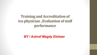 Training and Accreditation of
icu physician ..Evaluation of staff
performance
BY / Ashraf Magdy Elshaer
 