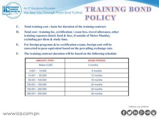 C. Total training cost : basis for duration of the training contract.
D. Total cost : training fee, certification / exam fees, travel allowance, other
training expenses (hotel, food & fare, if outside of Metro Manila),
excluding per diem & study time.
E. For foreign programs &/or certification exams, foreign cost will be
converted to peso equivalent based on the prevailing exchange rate.
F. The training contract duration will be based on the following schedule:
AMOUNT (PHP) BOND PERIOD
Below 5,000 3 months
5,001 - 10,000 6 months
10,001 - 50,000 12 months
50,001 - 100,000 18 months
100,001 - 150,000 24 months
150,001 - 200,000 30 months
200,001 - 300,000 36 months
 