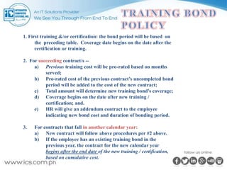 1. First training &/or certification: the bond period will be based on
the preceding table. Coverage date begins on the date after the
certification or training.
2. For succeeding contract/s --
a) Previous training cost will be pro-rated based on months
served;
b) Pro-rated cost of the previous contract’s uncompleted bond
period will be added to the cost of the new contract;
c) Total amount will determine new training bond's coverage;
d) Coverage begins on the date after new training /
certification; and.
e) HR will give an addendum contract to the employee
indicating new bond cost and duration of bonding period.
3. For contracts that fall in another calendar year:
a) New contract will follow above procedures per #2 above.
b) If the employee has an existing training bond in the
previous year, the contract for the new calendar year
begins after the end date of the new training / certification,
based on cumulative cost.
 