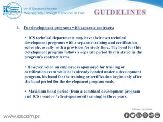4. For development programs with separate contracts:
• ICS technical departments may have their own technical
development programs with a separate training and certification
schedule, usually with a provision for study time. The bond for this
development program follows a separate period that is stated in the
program’s contract terms.
• However, when an employee is sponsored for training or
certification exam while he is already bonded under a development
program, his bond for the training or certification begins only after
the bond period for the development program ends.
• Maximum bond period (from a combined development program
and ICS / vendor / client-sponsored training) is three years.
 