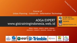 AOGA EXPERT
www.gistrainingindonesia.web.id
MEDAN – PADANG – JAKARTA – BOGOR – BANDUNG –
JOGJAKARTA – SURABAYA – MAKASSAR – MANADO – BALI
Course of
Urban Planning - Industrial – Information Technology
aogaexpert@yahoo.com
7925997D
+62 980 9696 8
+62 813 1041 8551
Didukung oleh:
 