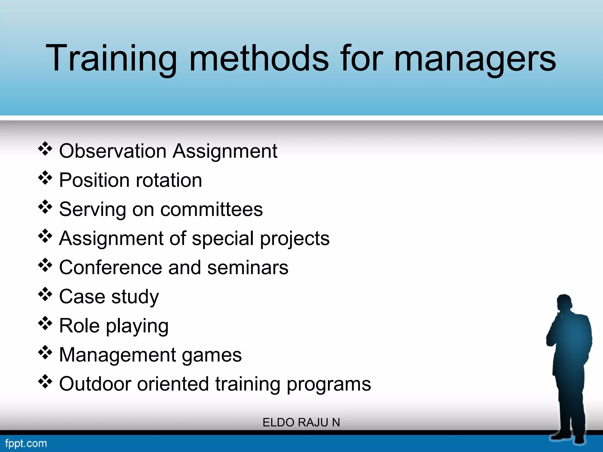Training methods for managers 
Observation Assignment 
Position rotation 
Serving on committees 
Assignment of special projects 
Conference and seminars 
Case study 
Role playing 
Management games 
Outdoor oriented training programs 
ELDO RAJU N 
 