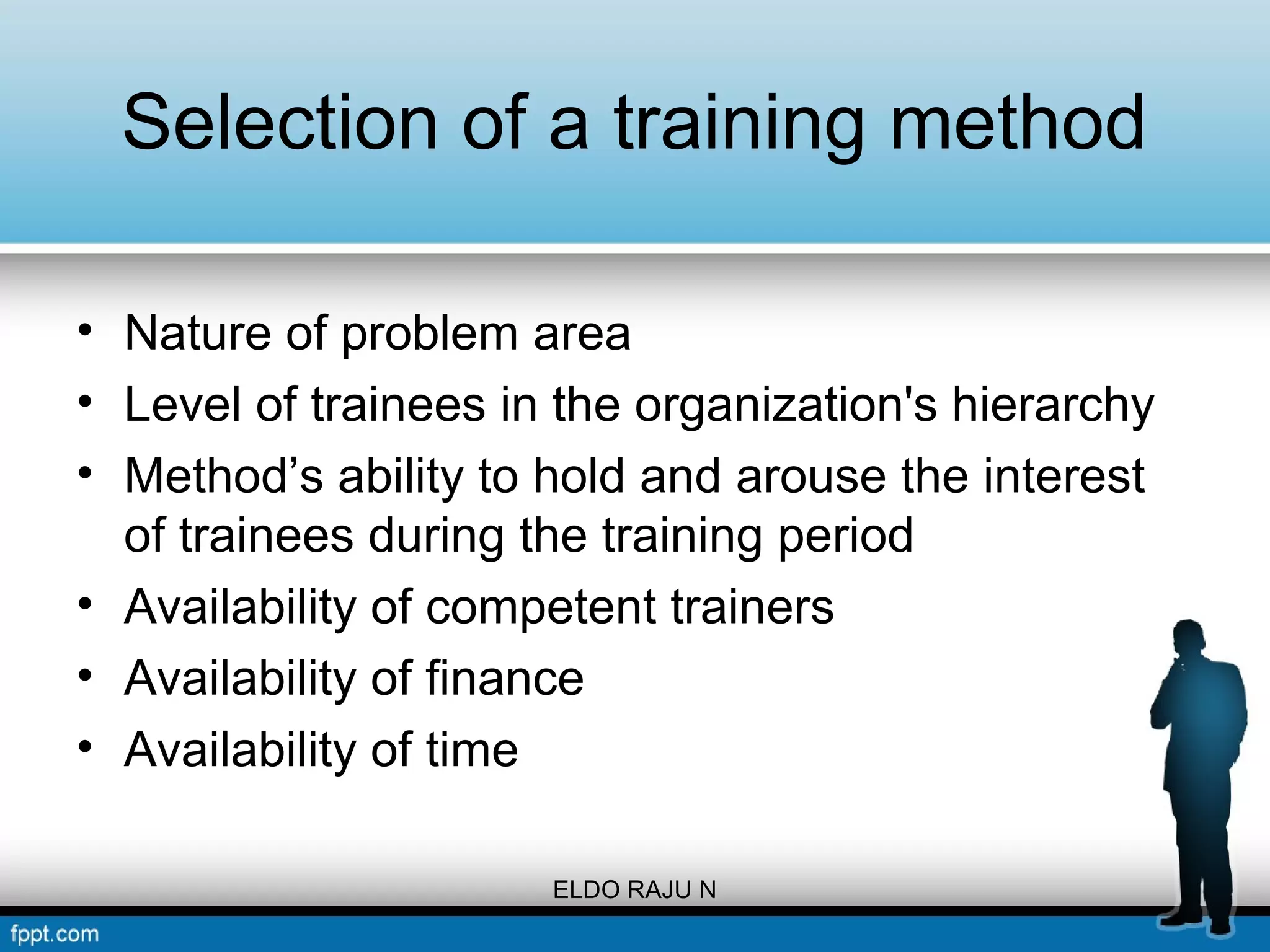 Selection of a training method 
• Nature of problem area 
• Level of trainees in the organization's hierarchy 
• Method’s ability to hold and arouse the interest 
of trainees during the training period 
• Availability of competent trainers 
• Availability of finance 
• Availability of time 
ELDO RAJU N 
 