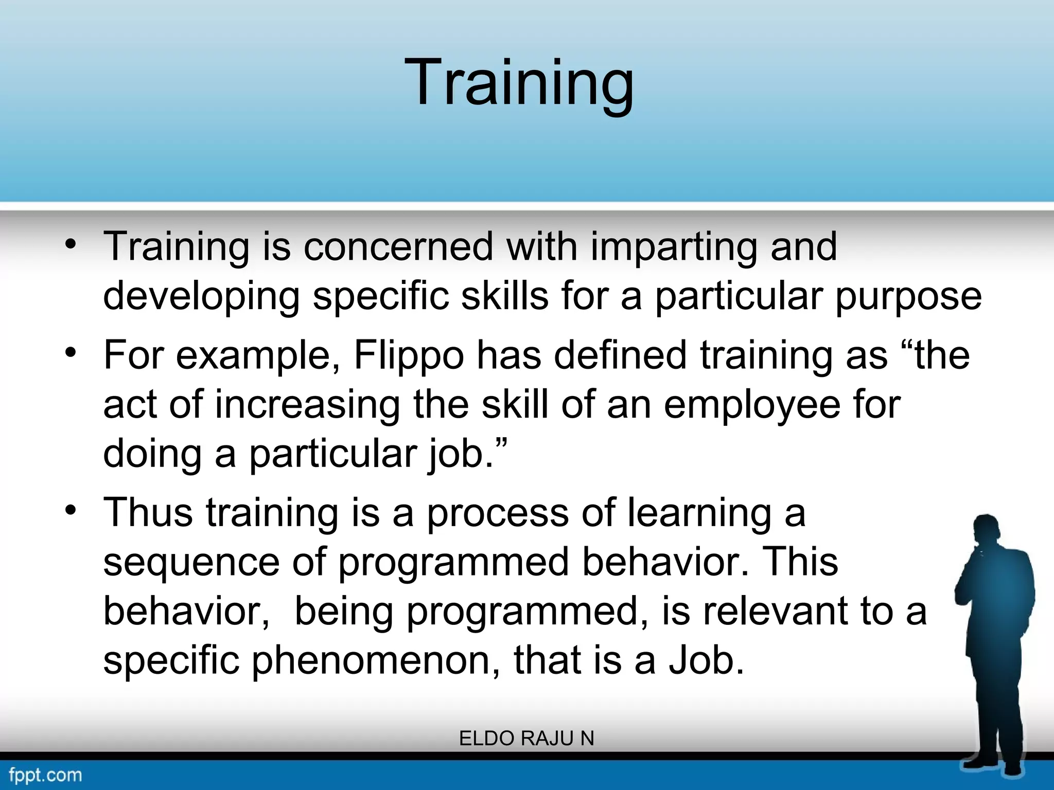 Training 
• Training is concerned with imparting and 
developing specific skills for a particular purpose 
• For example, Flippo has defined training as “the 
act of increasing the skill of an employee for 
doing a particular job.” 
• Thus training is a process of learning a 
sequence of programmed behavior. This 
behavior, being programmed, is relevant to a 
specific phenomenon, that is a Job. 
ELDO RAJU N 
 