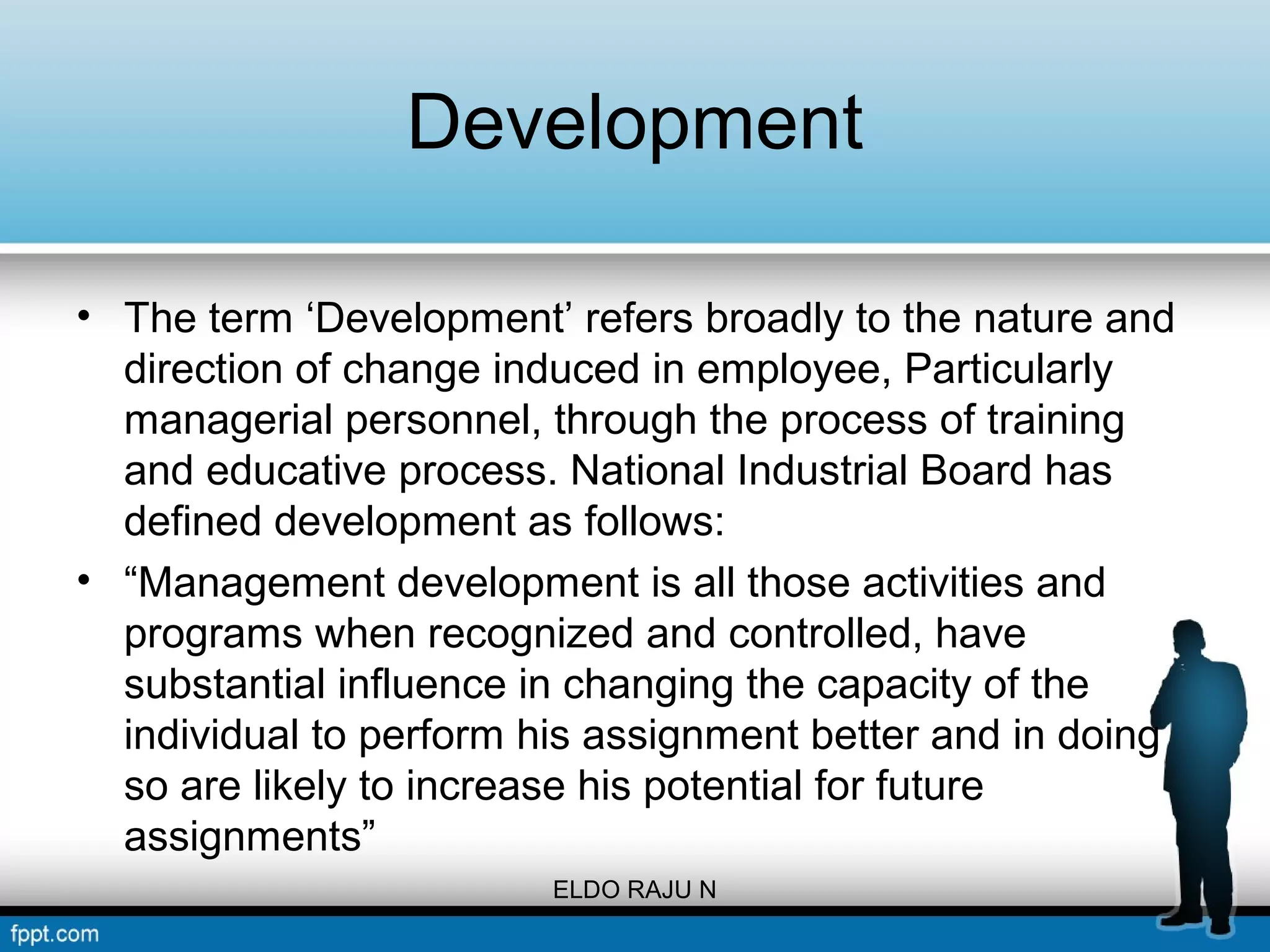 Development 
• The term ‘Development’ refers broadly to the nature and 
direction of change induced in employee, Particularly 
managerial personnel, through the process of training 
and educative process. National Industrial Board has 
defined development as follows: 
• “Management development is all those activities and 
programs when recognized and controlled, have 
substantial influence in changing the capacity of the 
individual to perform his assignment better and in doing 
so are likely to increase his potential for future 
assignments” 
ELDO RAJU N 
 