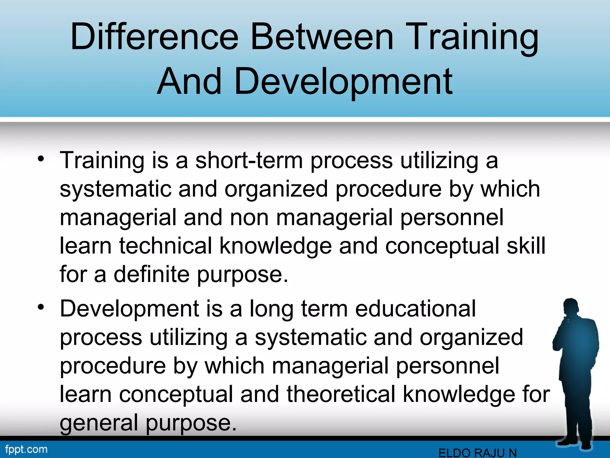 Difference Between Training 
And Development 
• Training is a short-term process utilizing a 
systematic and organized procedure by which 
managerial and non managerial personnel 
learn technical knowledge and conceptual skill 
for a definite purpose. 
• Development is a long term educational 
process utilizing a systematic and organized 
procedure by which managerial personnel 
learn conceptual and theoretical knowledge for 
general purpose. 
ELDO RAJU N 
 