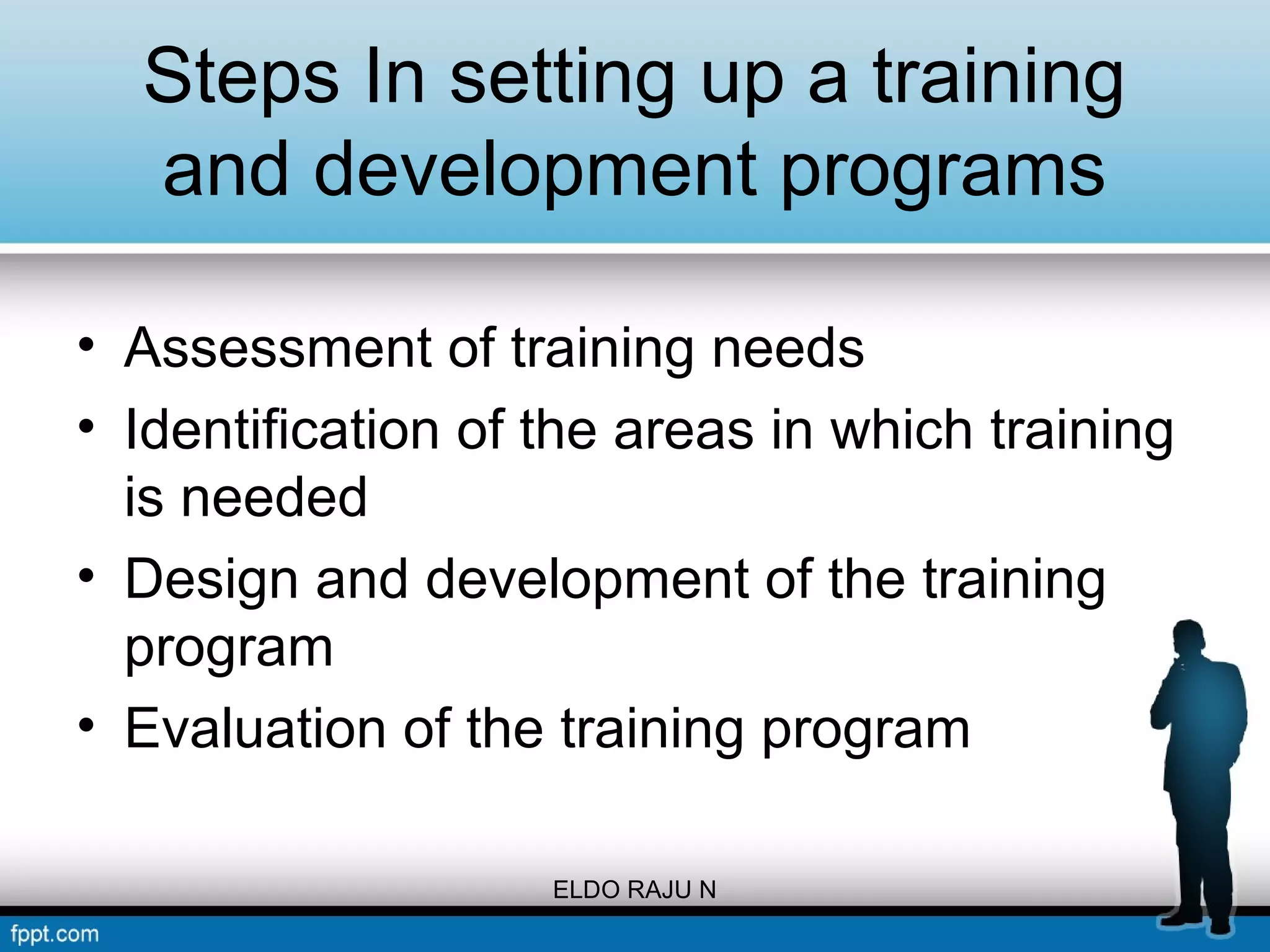 Steps In setting up a training 
and development programs 
• Assessment of training needs 
• Identification of the areas in which training 
is needed 
• Design and development of the training 
program 
• Evaluation of the training program 
ELDO RAJU N 
 