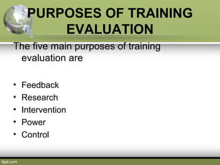 PURPOSES OF TRAINING
EVALUATION
The five main purposes of training
evaluation are
•
•
•
•
•

Feedback
Research
Intervention
Power
Control

 