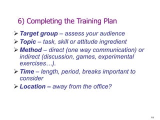 11
6) Completing the Training Plan
 Target group – assess your audience
 Topic – task, skill or attitude ingredient
 Method – direct (one way communication) or
indirect (discussion, games, experimental
exercises…).
 Time – length, period, breaks important to
consider
 Location – away from the office?
 