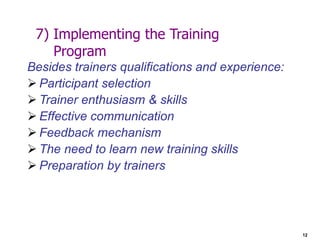 12
7) Implementing the Training
Program
Besides trainers qualifications and experience:
 Participant selection
 Trainer enthusiasm & skills
 Effective communication
 Feedback mechanism
 The need to learn new training skills
 Preparation by trainers
 