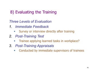 13
8) Evaluating the Training
Three Levels of Evaluation
1. Immediate Feedback
 Survey or interview directly after training
2. Post-Training Test
 Trainee applying learned tasks in workplace?
3. Post-Training Appraisals
 Conducted by immediate supervisors of trainees
 