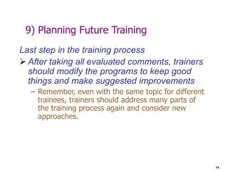 14
9) Planning Future Training
Last step in the training process
 After taking all evaluated comments, trainers
should modify the programs to keep good
things and make suggested improvements
– Remember, even with the same topic for different
trainees, trainers should address many parts of
the training process again and consider new
approaches.
 