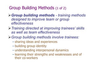 Group Building Methods (1 of 2)
Group building methods - training methods
designed to improve team or group
effectiveness
Training directed at improving trainees’ skills
as well as team effectiveness
Group building methods involve trainees:
– sharing ideas and experiences
– building group identity
– understanding interpersonal dynamics
– learning their strengths and weaknesses and of
their co-workers
 
