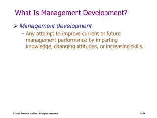 © 2005 Prentice Hall Inc. All rights reserved. 8–24
What Is Management Development?
 Management development
– Any attempt to improve current or future
management performance by imparting
knowledge, changing attitudes, or increasing skills.
 