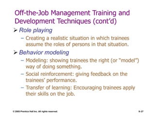 © 2005 Prentice Hall Inc. All rights reserved. 8–27
Off-the-Job Management Training and
Development Techniques (cont’d)
 Role playing
– Creating a realistic situation in which trainees
assume the roles of persons in that situation.
 Behavior modeling
– Modeling: showing trainees the right (or “model”)
way of doing something.
– Social reinforcement: giving feedback on the
trainees’ performance.
– Transfer of learning: Encouraging trainees apply
their skills on the job.
 