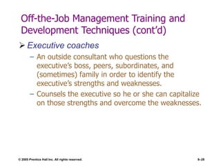 © 2005 Prentice Hall Inc. All rights reserved. 8–28
Off-the-Job Management Training and
Development Techniques (cont’d)
 Executive coaches
– An outside consultant who questions the
executive’s boss, peers, subordinates, and
(sometimes) family in order to identify the
executive’s strengths and weaknesses.
– Counsels the executive so he or she can capitalize
on those strengths and overcome the weaknesses.
 