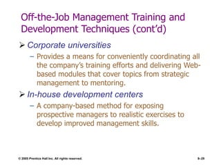 © 2005 Prentice Hall Inc. All rights reserved. 8–29
Off-the-Job Management Training and
Development Techniques (cont’d)
 Corporate universities
– Provides a means for conveniently coordinating all
the company’s training efforts and delivering Web-
based modules that cover topics from strategic
management to mentoring.
 In-house development centers
– A company-based method for exposing
prospective managers to realistic exercises to
develop improved management skills.
 