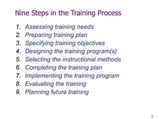 5
Nine Steps in the Training Process
1. Assessing training needs
2. Preparing training plan
3. Specifying training objectives
4. Designing the training program(s)
5. Selecting the instructional methods
6. Completing the training plan
7. Implementing the training program
8. Evaluating the training
9. Planning future training
 