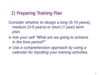 7
2) Preparing Training Plan
Consider whether to design a long (5-10 years),
medium (3-5 years) or short (1 year) term
plan.
 Ask your self “What are we going to achieve
in the time period?”
 Use a comprehension approach by using a
calendar for inputting your training activities.
 