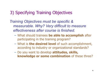 8
3) Specifying Training Objectives
Training Objectives must be specific &
measurable. Why? Very difficult to measure
effectiveness after course is finished.
– What should trainees be able to accomplish after
participating in the training program?
– What is the desired level of such accomplishment,
according to industry or organizational standards?
– Do you want to develop attitudes, skills,
knowledge or some combination of these three?
 