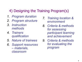 9
4) Designing the Training Program(s)
1. Program duration
2. Program structure
3. Instruction
methods
4. Trainers
qualification
5. Nature of trainees
6. Support resources
– materials,
classroom
7. Training location &
environment
8. Criteria & methods
for assessing
participant learning
and achievement
9. Criteria & methods
for evaluating the
program
 