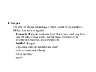 Changes
  The areas of change which have a major impact on organizations ,
  fall into four main categories
   - Economic changes: short term (part of a process) and long term
     (growth rate, local & world market place, communities &
     neighboring countries, and competition)
   - Political changes:
     legislation- changes in health and safety
     trade relations( union laws)
     public spending
     peace
 