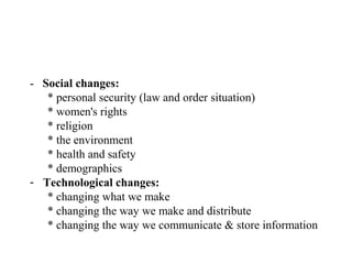 - Social changes:
   * personal security (law and order situation)
   * women's rights
   * religion
   * the environment
   * health and safety
   * demographics
- Technological changes:
   * changing what we make
   * changing the way we make and distribute
   * changing the way we communicate & store information
 