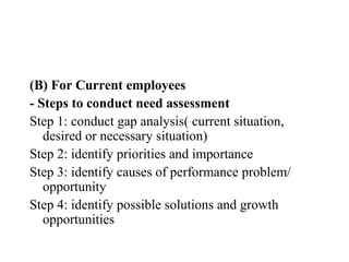 (B) For Current employees
- Steps to conduct need assessment
Step 1: conduct gap analysis( current situation,
   desired or necessary situation)
Step 2: identify priorities and importance
Step 3: identify causes of performance problem/
   opportunity
Step 4: identify possible solutions and growth
   opportunities
 