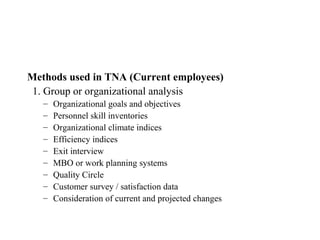 Methods used in TNA (Current employees)
 1. Group or organizational analysis
   –   Organizational goals and objectives
   –   Personnel skill inventories
   –   Organizational climate indices
   –   Efficiency indices
   –   Exit interview
   –   MBO or work planning systems
   –   Quality Circle
   –   Customer survey / satisfaction data
   –   Consideration of current and projected changes
 