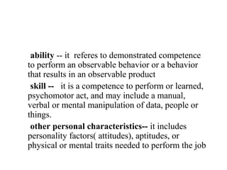 ability -- it referes to demonstrated competence
to perform an observable behavior or a behavior
that results in an observable product
 skill -- it is a competence to perform or learned,
psychomotor act, and may include a manual,
verbal or mental manipulation of data, people or
things.
 other personal characteristics-- it includes
personality factors( attitudes), aptitudes, or
physical or mental traits needed to perform the job
 