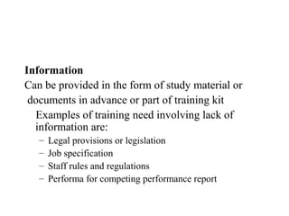 Information
Can be provided in the form of study material or
 documents in advance or part of training kit
  Examples of training need involving lack of
  information are:
   –   Legal provisions or legislation
   –   Job specification
   –   Staff rules and regulations
   –   Performa for competing performance report
 