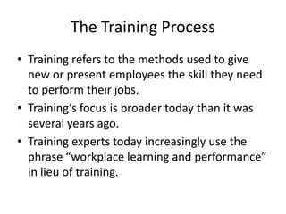 The Training Process
• Training refers to the methods used to give
  new or present employees the skill they need
  to perform their jobs.
• Training’s focus is broader today than it was
  several years ago.
• Training experts today increasingly use the
  phrase “workplace learning and performance”
  in lieu of training.
 