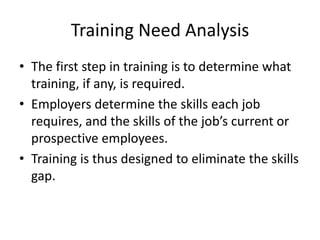 Training Need Analysis
• The first step in training is to determine what
  training, if any, is required.
• Employers determine the skills each job
  requires, and the skills of the job’s current or
  prospective employees.
• Training is thus designed to eliminate the skills
  gap.
 