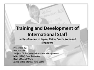 Training and Development of
        International Staff
    -with reference to Japan, China, South Koreaand
                         Singapore
Presented By:
VIRDA AZMI
Subject: Global Human Resource Management
M.A. (HRM) Final Semester
Dept of Social Work
Jamia Millia Islamia, New Delhi
 